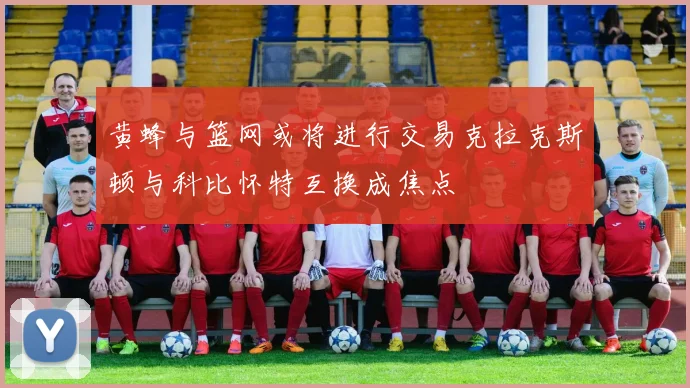 黄蜂与篮网或将进行交易克拉克斯顿与科比怀特互换成焦点