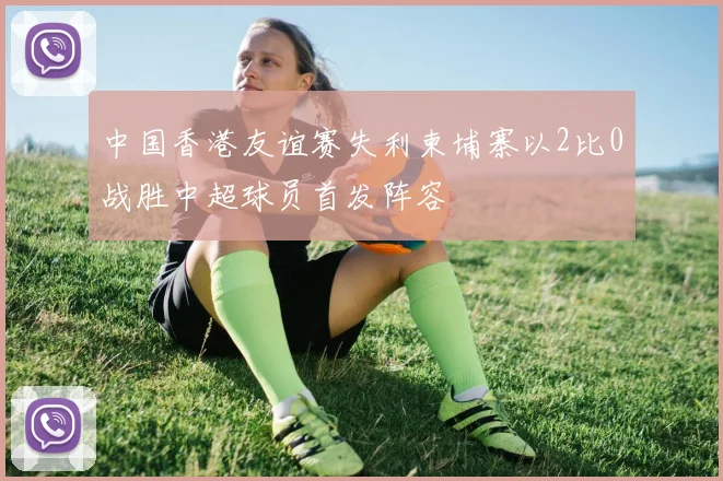中国香港友谊赛失利柬埔寨以2比0战胜中超球员首发阵容