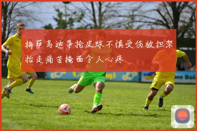 梅萨乌迪争抢皮球不慎受伤被担架抬走痛苦掩面令人心疼