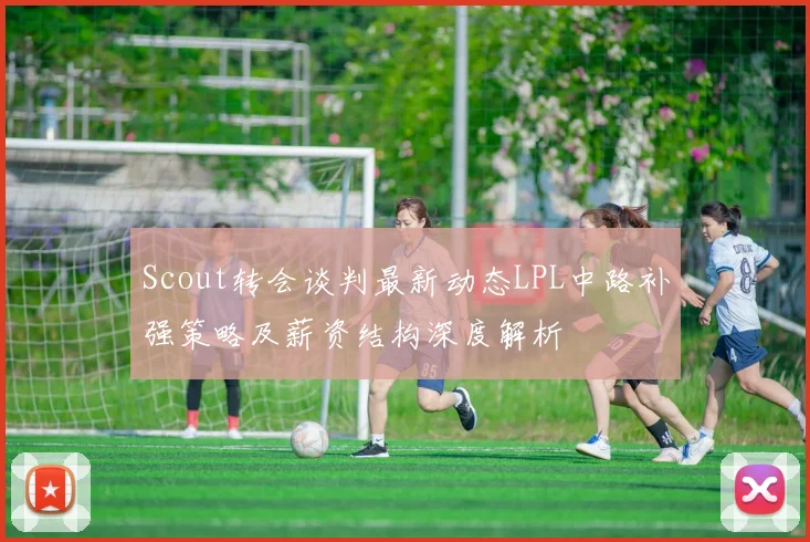 Scout转会谈判最新动态LPL中路补强策略及薪资结构深度解析