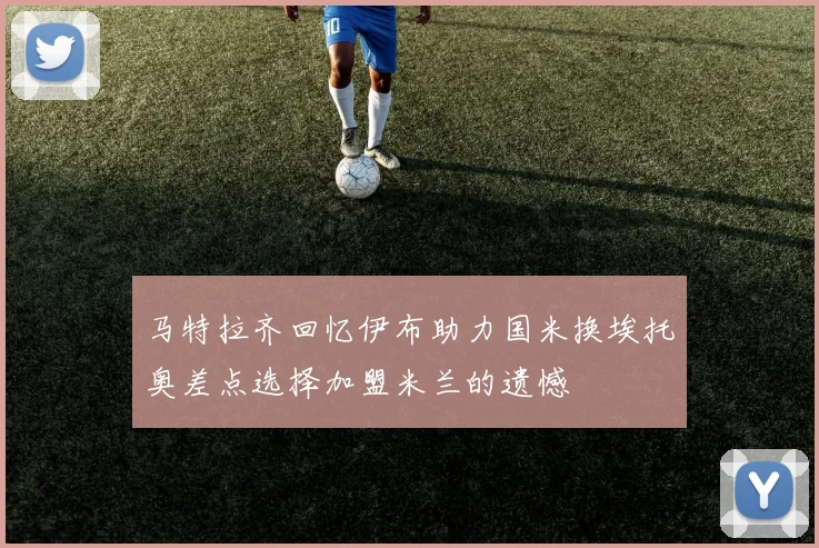 马特拉齐回忆伊布助力国米换埃托奥差点选择加盟米兰的遗憾