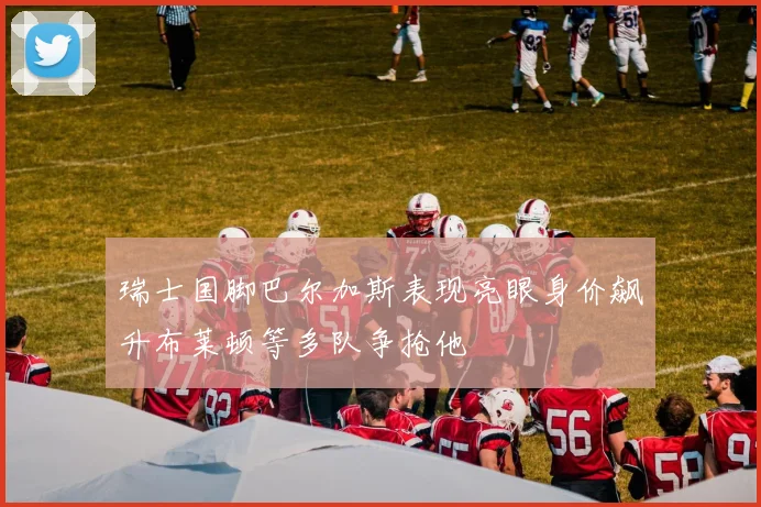 瑞士国脚巴尔加斯表现亮眼身价飙升布莱顿等多队争抢他