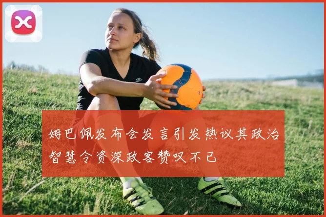 姆巴佩发布会发言引发热议其政治智慧令资深政客赞叹不已