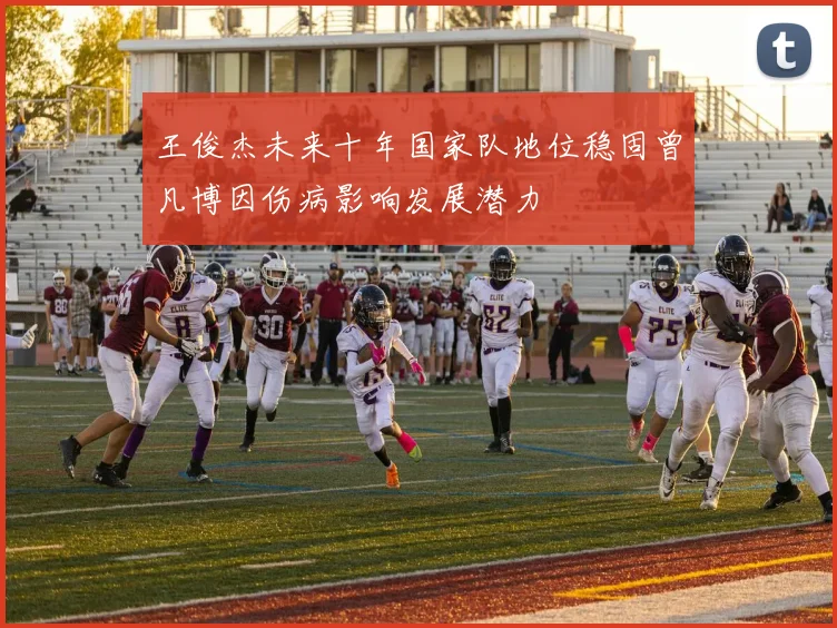 王俊杰未来十年国家队地位稳固曾凡博因伤病影响发展潜力