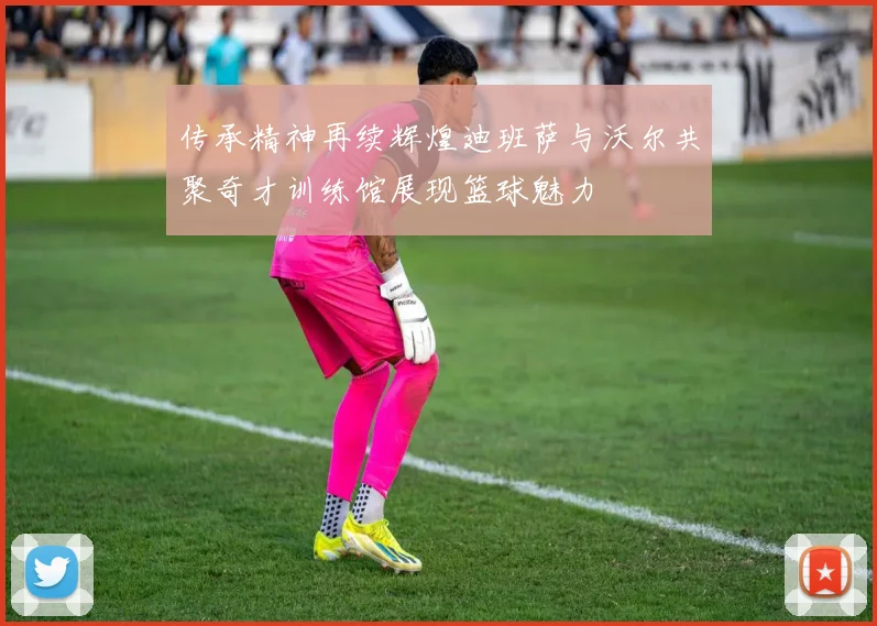 传承精神再续辉煌迪班萨与沃尔共聚奇才训练馆展现篮球魅力
