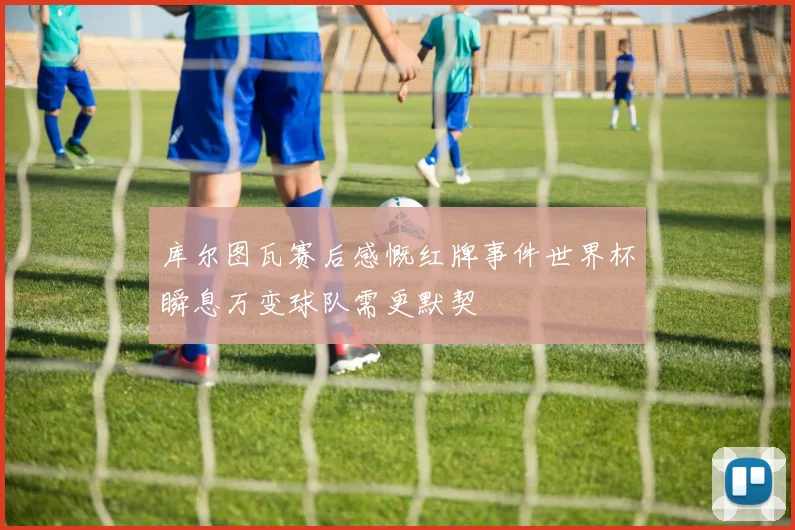 库尔图瓦赛后感慨红牌事件世界杯瞬息万变球队需更默契