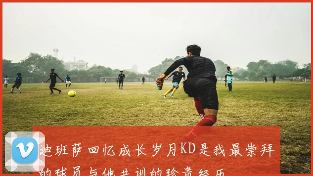 迪班萨回忆成长岁月KD是我最崇拜的球员与他共训的珍贵经历