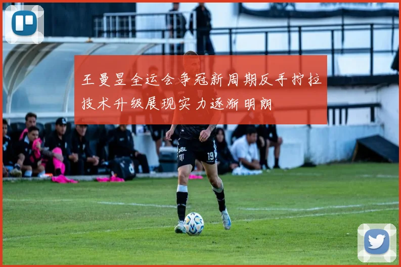 王曼昱全运会争冠新周期反手拧拉技术升级展现实力逐渐明朗