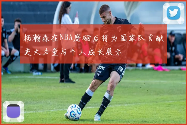 杨瀚森在NBA磨砺后将为国家队贡献更大力量与个人成长展示