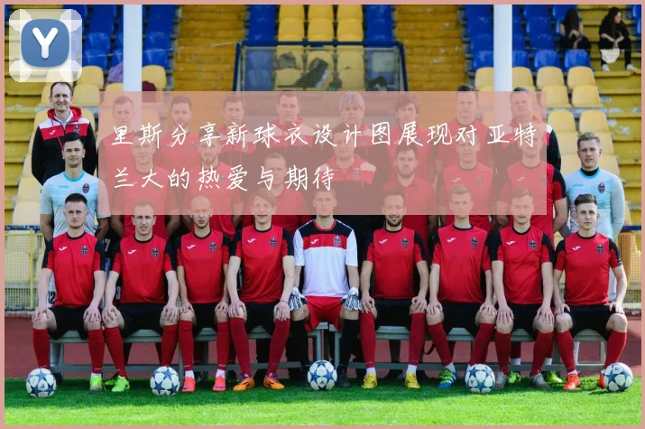 里斯分享新球衣设计图展现对亚特兰大的热爱与期待