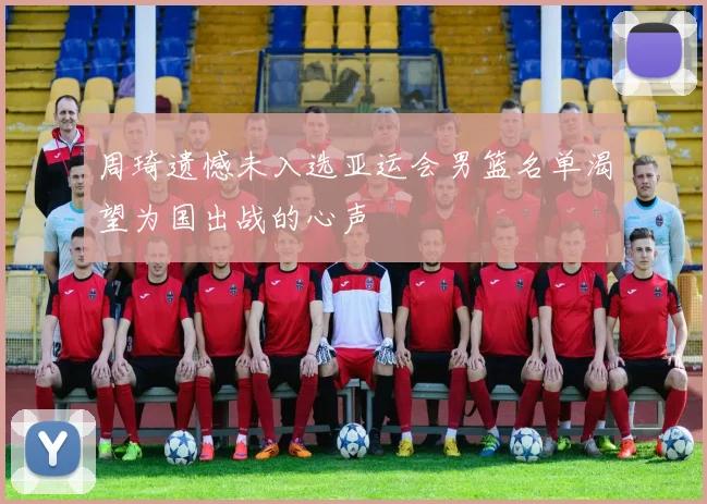 周琦遗憾未入选亚运会男篮名单渴望为国出战的心声