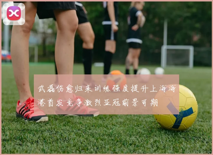 武磊伤愈归来训练强度提升上海海港首发竞争激烈亚冠前景可期
