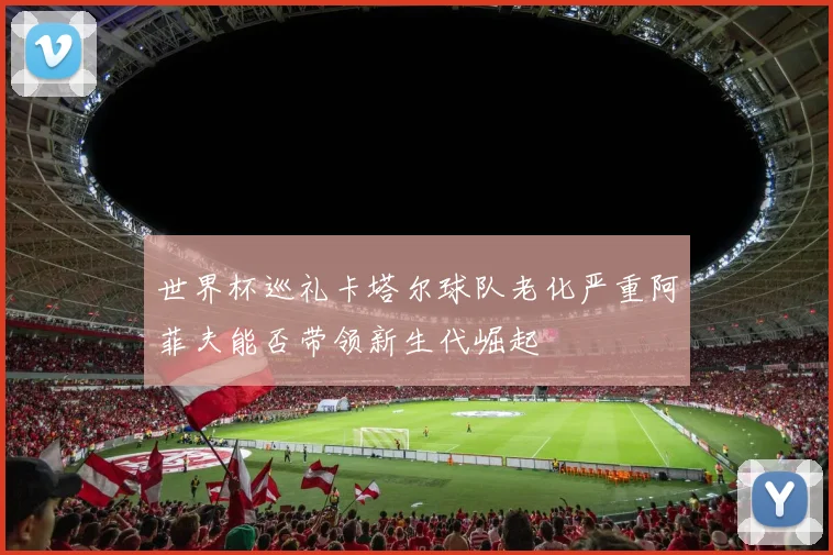 世界杯巡礼卡塔尔球队老化严重阿菲夫能否带领新生代崛起