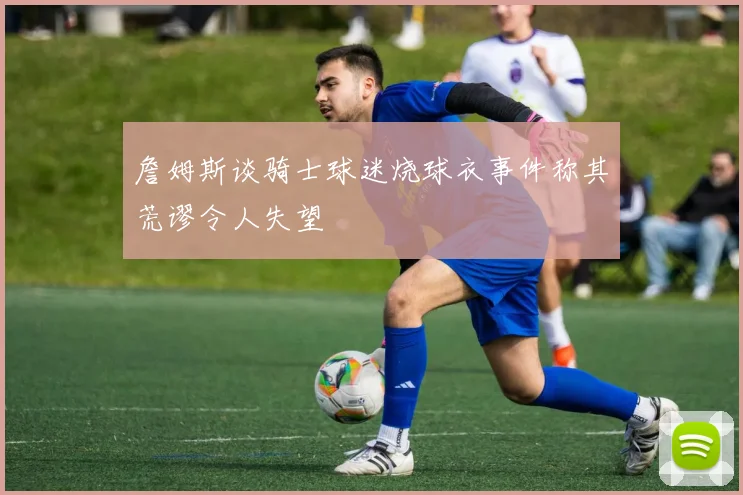 詹姆斯谈骑士球迷烧球衣事件称其荒谬令人失望