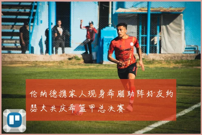 伦纳德携家人现身希腊助阵好友约瑟夫共庆希篮甲总决赛