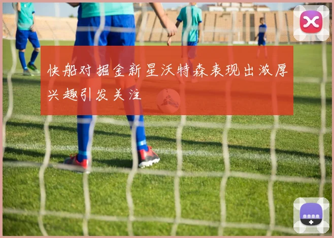 快船对掘金新星沃特森表现出浓厚兴趣引发关注