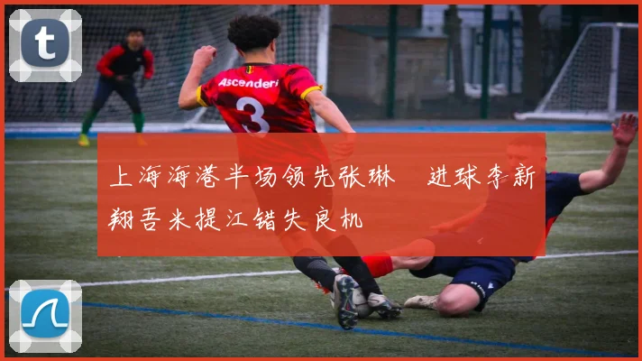 上海海港半场领先张琳芃进球李新翔吾米提江错失良机