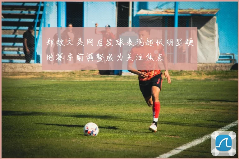 郑钦文美网后发球表现起伏明显硬地赛季前调整成为关注焦点