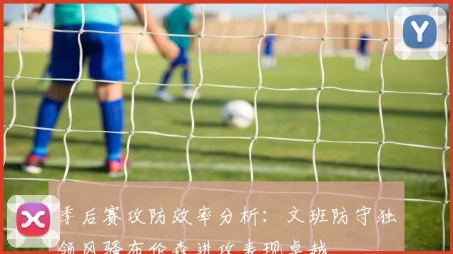 季后赛攻防效率分析：文班防守独领风骚布伦森进攻表现卓越