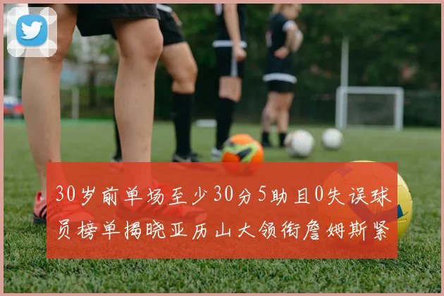 30岁前单场至少30分5助且0失误球员榜单揭晓亚历山大领衔詹姆斯紧随其后